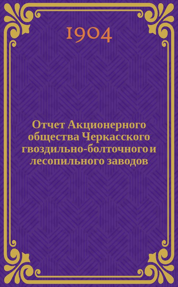 Отчет Акционерного общества Черкасского гвоздильно-болточного и лесопильного заводов... за период 1903-1904 года