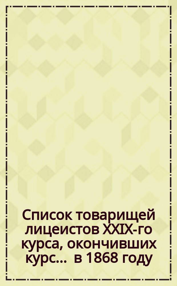 Список товарищей лицеистов XXIX-го курса, окончивших курс... ... в 1868 году