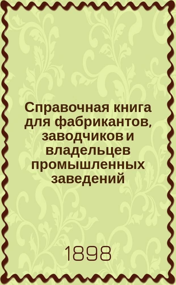 Справочная книга для фабрикантов, заводчиков и владельцев промышленных заведений : Полный сборник законов и положений об устройстве, открытии и содержании фабрик, заводов, промышленных заведений и о надзоре за производством в них работ : С прил. закона о найме, страховании и ответственности за увечье рабочих и закона о рабочем дне : Сост. по офиц. данным, опубликованным по 1-е ноября 1897 г. В.П. Алексеевский