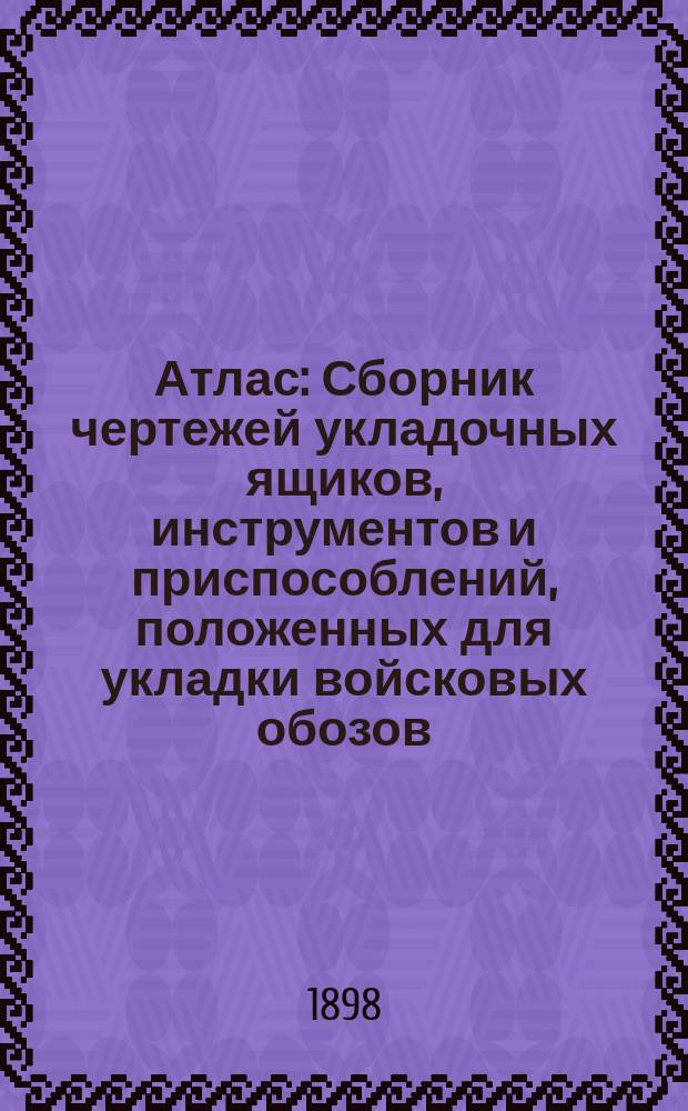 Атлас : Сборник чертежей укладочных ящиков, инструментов и приспособлений, положенных для укладки войсковых обозов