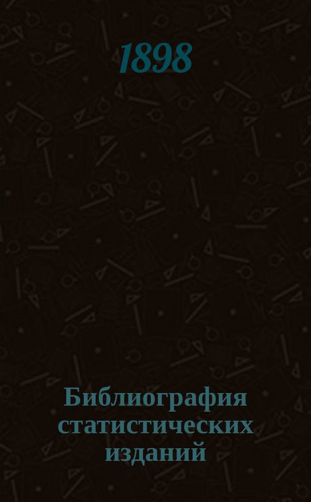 Библиография статистических изданий : Список изданий по статистике, вышедших в свет в последнее время (до мая 1898 г.)