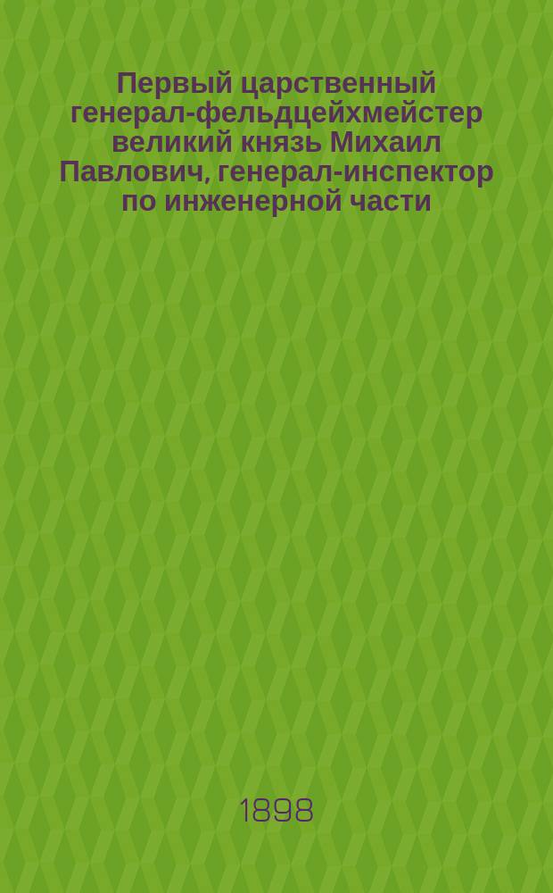 Первый царственный генерал-фельдцейхмейстер великий князь Михаил Павлович, генерал-инспектор по инженерной части, главнокомандующий гвардейским и гренадерским корпусами и главный начальник военно-учебных заведений. 1798-1898 : Биогр. очерк... сост. И.Н. Божерянов