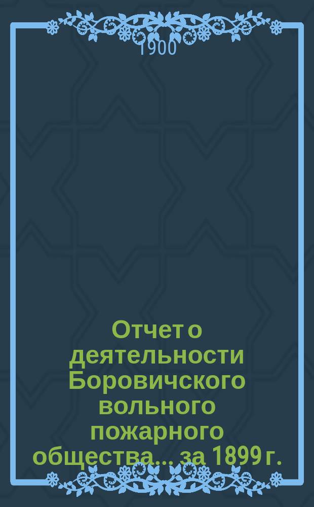 Отчет о деятельности Боровичского вольного пожарного общества... ... за 1899 г. : ... за 1899 г. и Смета прихода и расхода на 1900 год