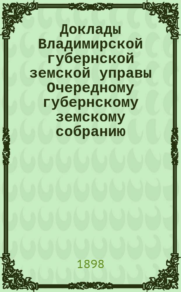 Доклады Владимирской губернской земской управы Очередному губернскому земскому собранию.. : По I отделению. ... 1898 года