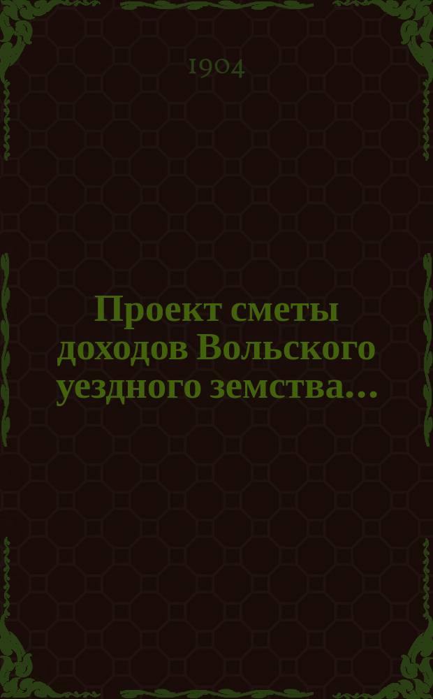 Проект сметы доходов Вольского уездного земства.. : С прил. на 1905 год