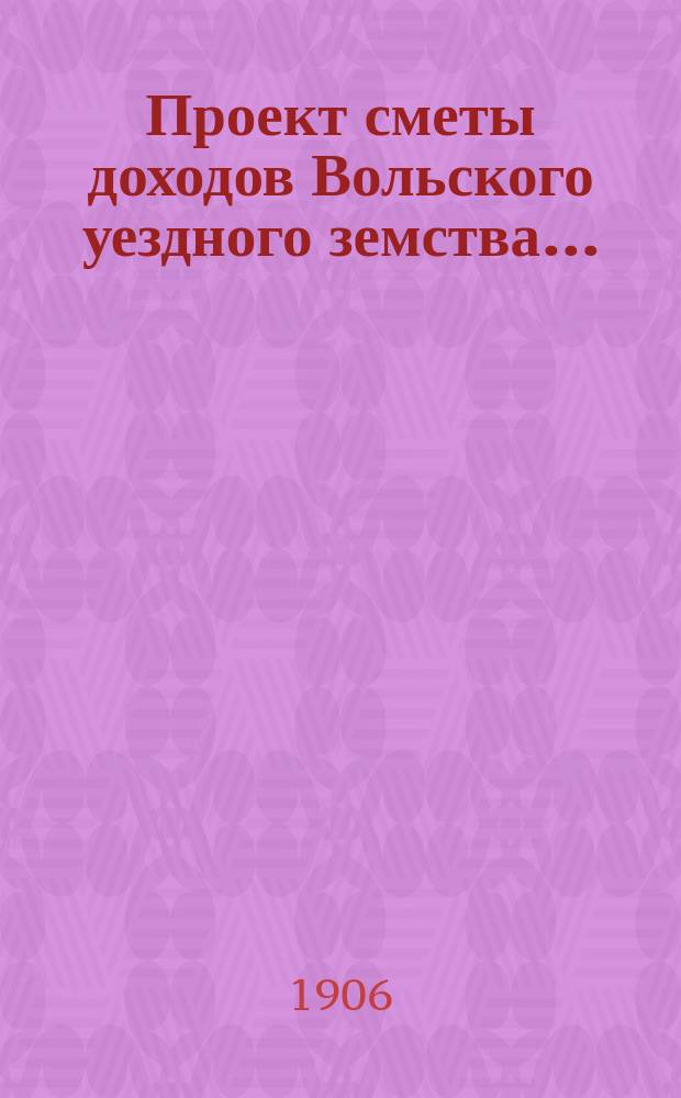Проект сметы доходов Вольского уездного земства.. : С прил. на 1907 год
