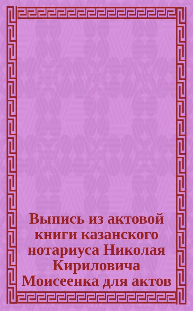 Выпись из актовой книги казанского нотариуса Николая Кириловича Моисеенка для актов, не относящихся до недвижимых имений за 1898 год. [О договоре между Алексеем и Дмитрием Дмитриевичами Чернояровыми о Торговом доме]