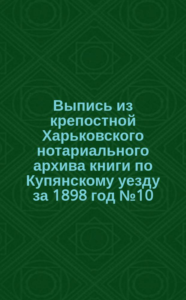 !Выпись из крепостной Харьковского нотариального архива книги по Купянскому уезду за 1898 год № 10, страница 74 № 83, по Волчанскому уезду за 1898 год № 8, страница 18 № 35 и по Старобельскому уезду за 1898 г. № 6, страница 39 № 30-й