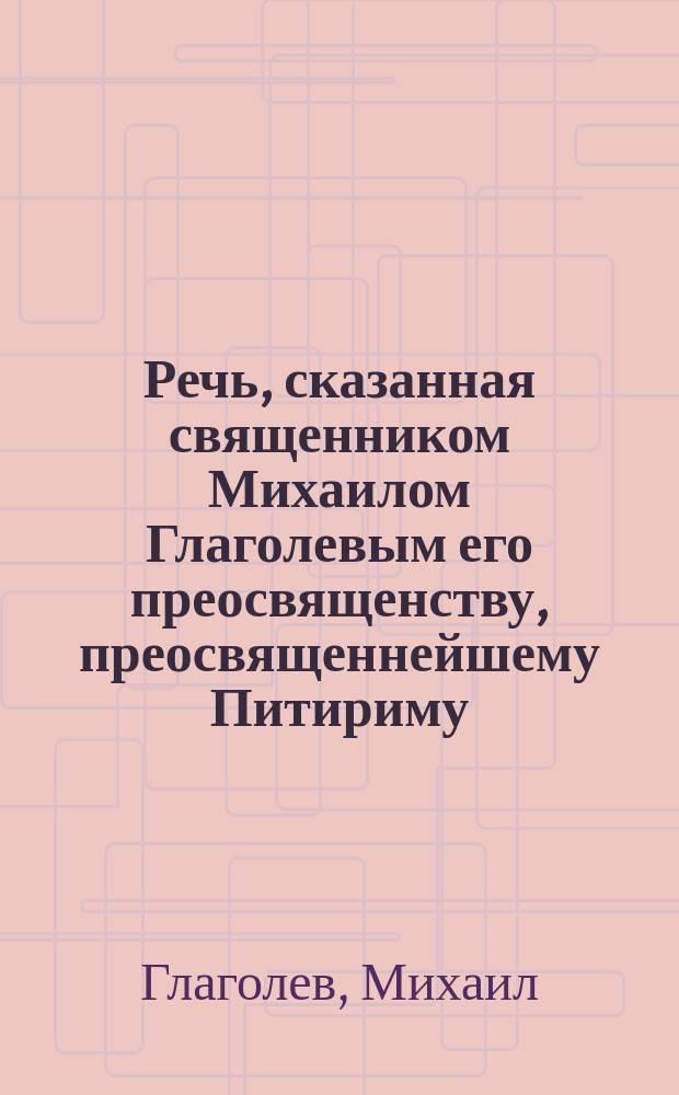 Речь, сказанная священником Михаилом Глаголевым его преосвященству, преосвященнейшему Питириму, епископу Тульскому и Белевскому при посещении архипастырем Знаменской церкви села Синегубова Чернск. у. 17 мая 1898 года