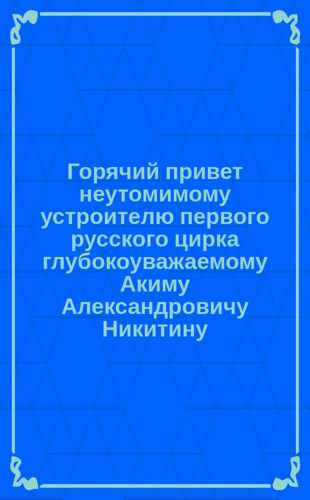 Горячий привет неутомимому устроителю первого русского цирка глубокоуважаемому Акиму Александровичу Никитину