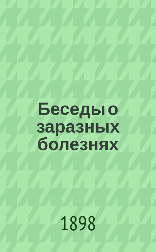 Беседы о заразных болезнях (оспа, корь, скарлатина, тифы, дифтерит, коклюш, холера, кровавый понос, сибирская язва, водобоязнь, чахотка, чума и др.) : Свойства, признаки, лечение и предохранение : Руководство для родителей, учителей и духовенства