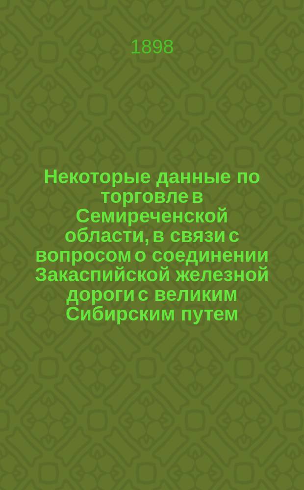 Некоторые данные по торговле в Семиреченской области, в связи с вопросом о соединении Закаспийской железной дороги с великим Сибирским путем, чрез Семиреченскую и Семипалатинскую области и Алтайский округ