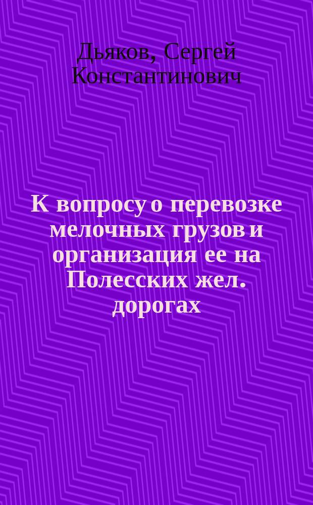 К вопросу о перевозке мелочных грузов и организация ее на Полесских жел. дорогах : С прил.