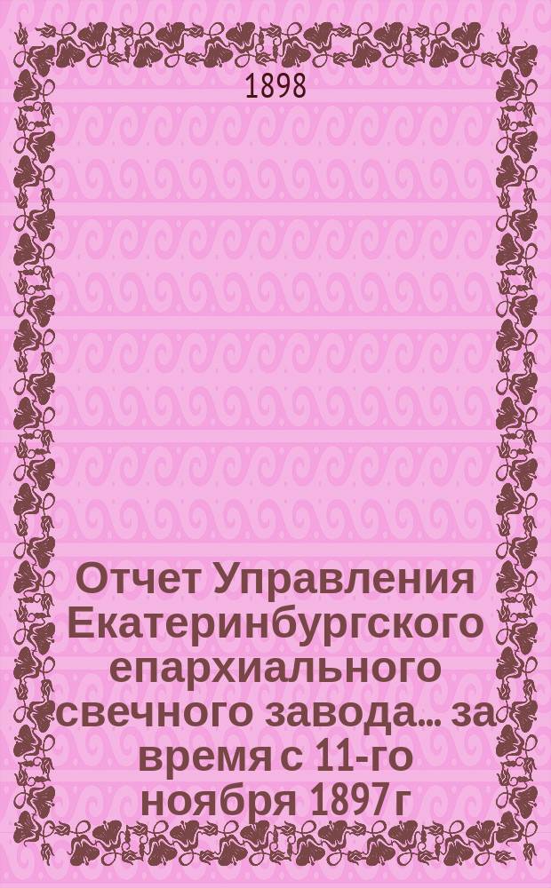 Отчет Управления Екатеринбургского епархиального свечного завода... ... за время с 11-го ноября 1897 г. по 1-е авг. 1898 г.