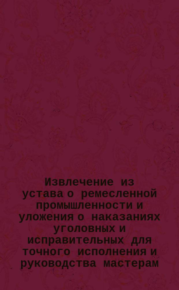 !Извлечение из устава о ремесленной промышленности и уложения о наказаниях уголовных и исправительных для точного исполнения и руководства мастерам, подмастерьям и ученикам