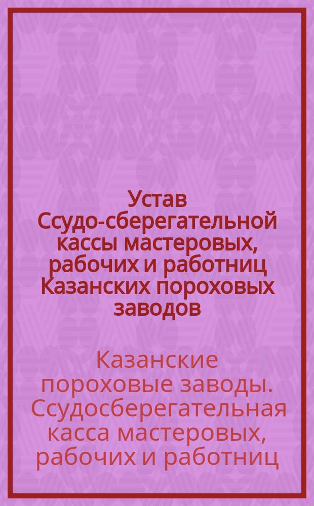 Устав Ссудо-сберегательной кассы мастеровых, рабочих и работниц Казанских пороховых заводов : Утв. 3 апр. 1896 г.