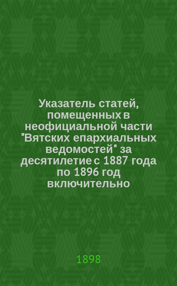 Указатель статей, помещенных в неофициальной части "Вятских епархиальных ведомостей" за десятилетие с 1887 года по 1896 год включительно