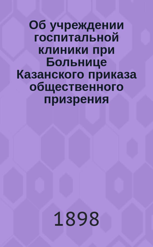 Об учреждении госпитальной клиники при Больнице Казанского приказа общественного призрения (28-го декабря 1860 г.); Правила для Госпитальной клиники в Больнице Казанского приказа общественного призрения