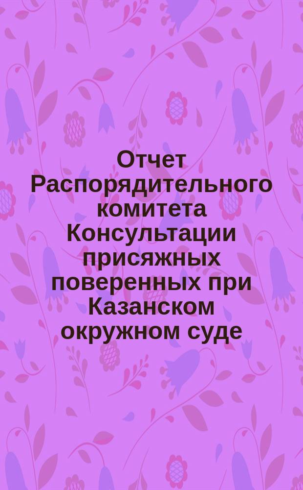 Отчет Распорядительного комитета Консультации присяжных поверенных при Казанском окружном суде... с 20 ноября 1897 г. по 20 ноября 1898 г.