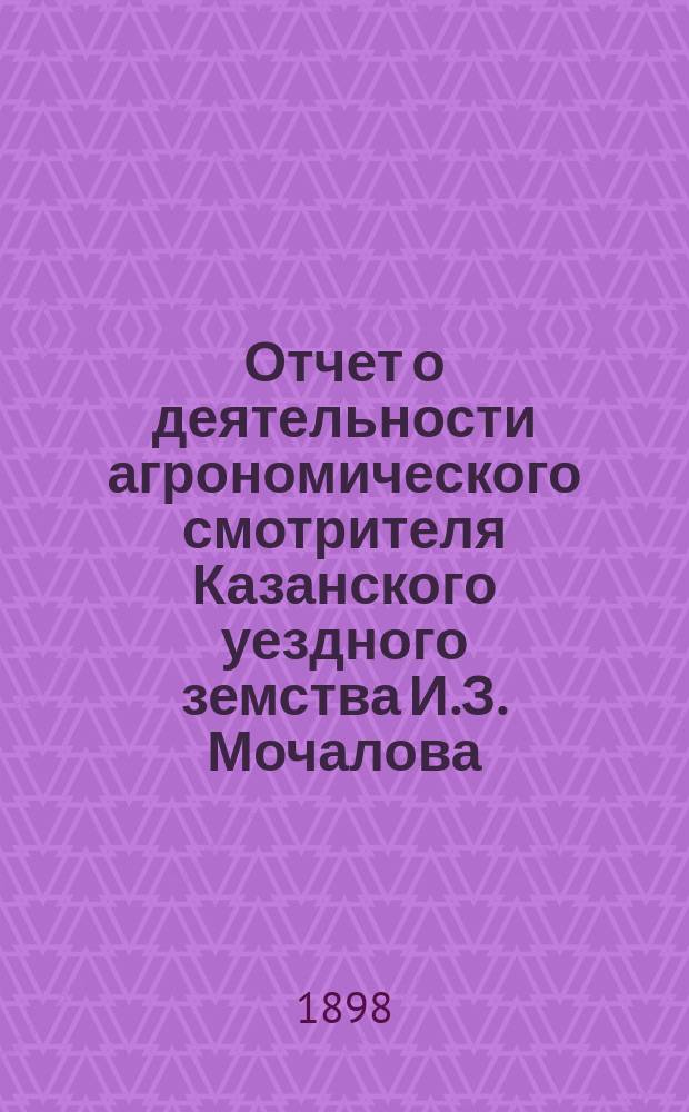 Отчет о деятельности агрономического смотрителя Казанского уездного земства И.З. Мочалова... ... за время с 1-го сентября 1897 года по 1-е сентября 1893 года