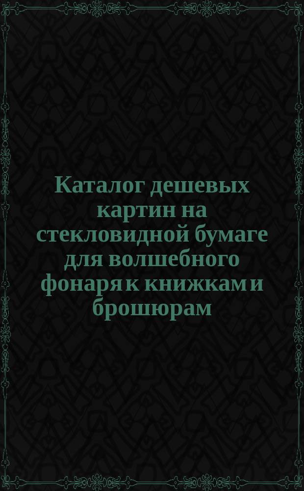 Каталог дешевых картин на стекловидной бумаге для волшебного фонаря к книжкам и брошюрам, разрешенным к чтению в народных аудиториях и школах : Картины производства коммерч. скоропеч. и фабрики конторск. книг Евг. Тиле преемн. (О. Голенищев и Ф. Кранкенгаген)