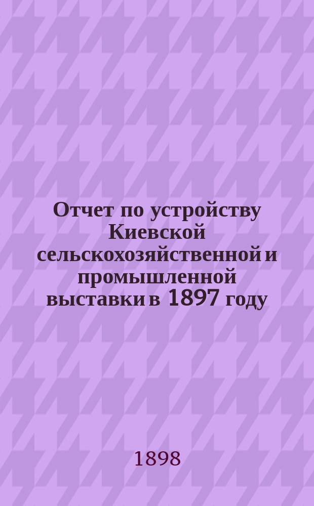 Отчет по устройству Киевской сельскохозяйственной и промышленной выставки в 1897 году