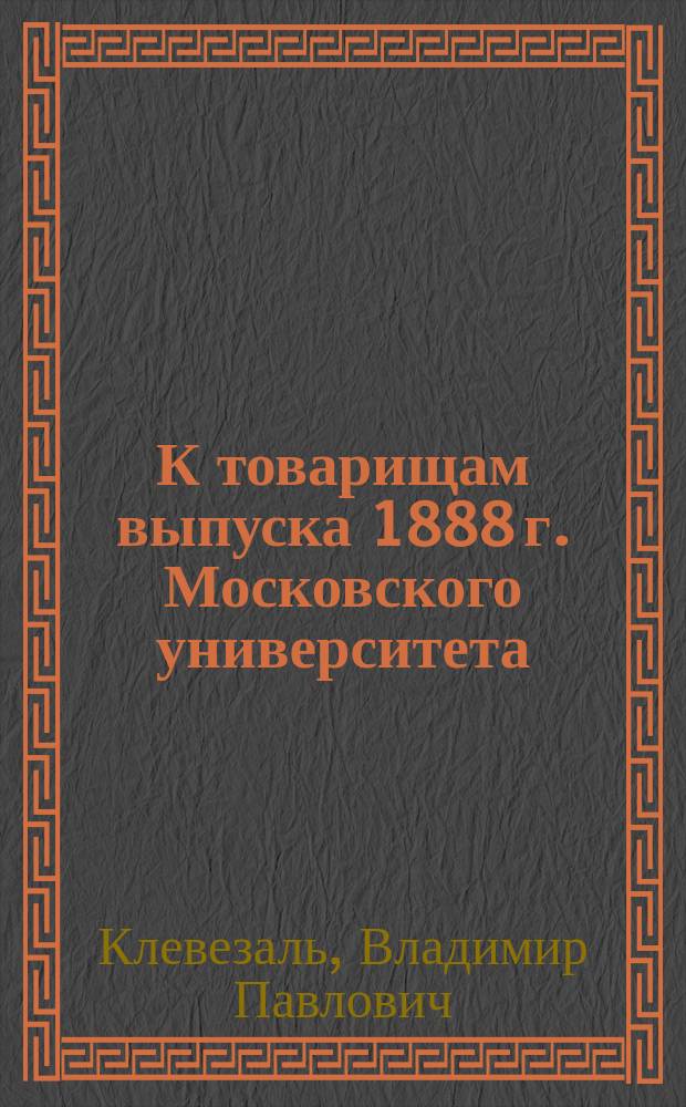 К товарищам выпуска 1888 г. Московского университета : Призыв об основании "стипендии выпуска 1888 года" на Медицинском факультете Московского университета