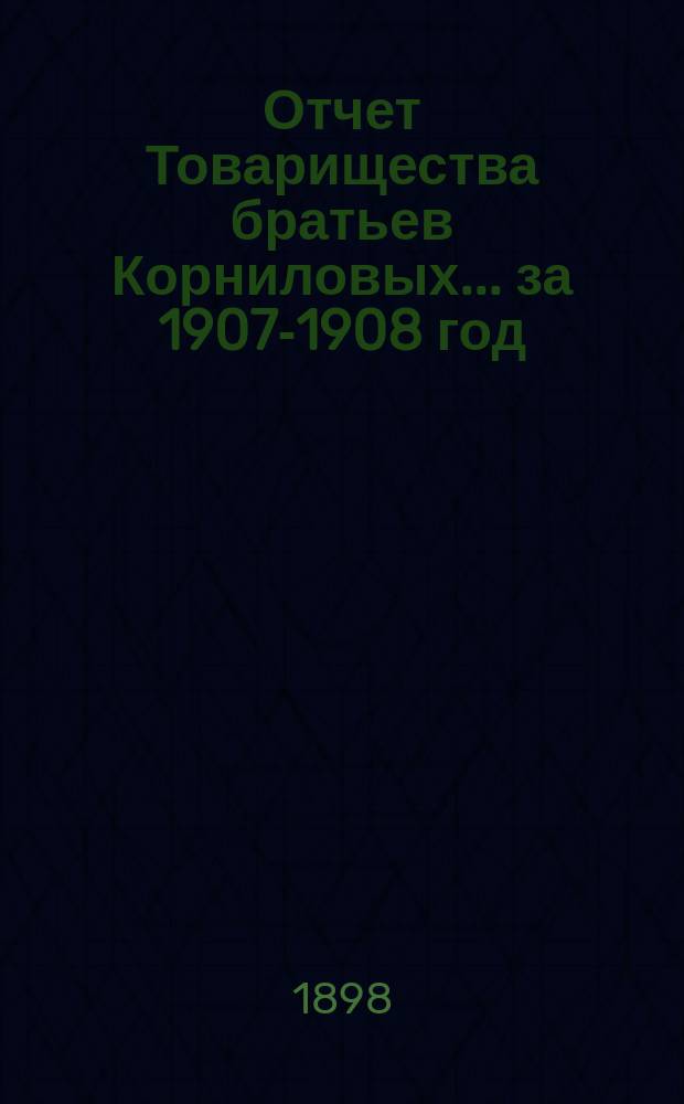 Отчет Товарищества братьев Корниловых... ... за 1907-1908 год (с 1 мая 1907 г. по 1 мая 1908 года)