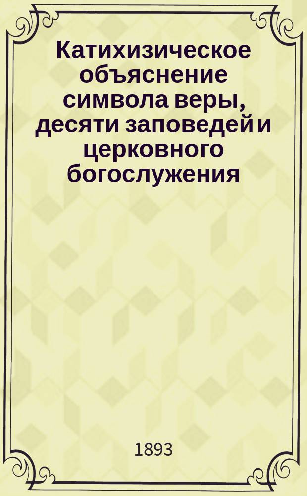 Катихизическое объяснение символа веры, десяти заповедей и церковного богослужения : Для начальных училищ