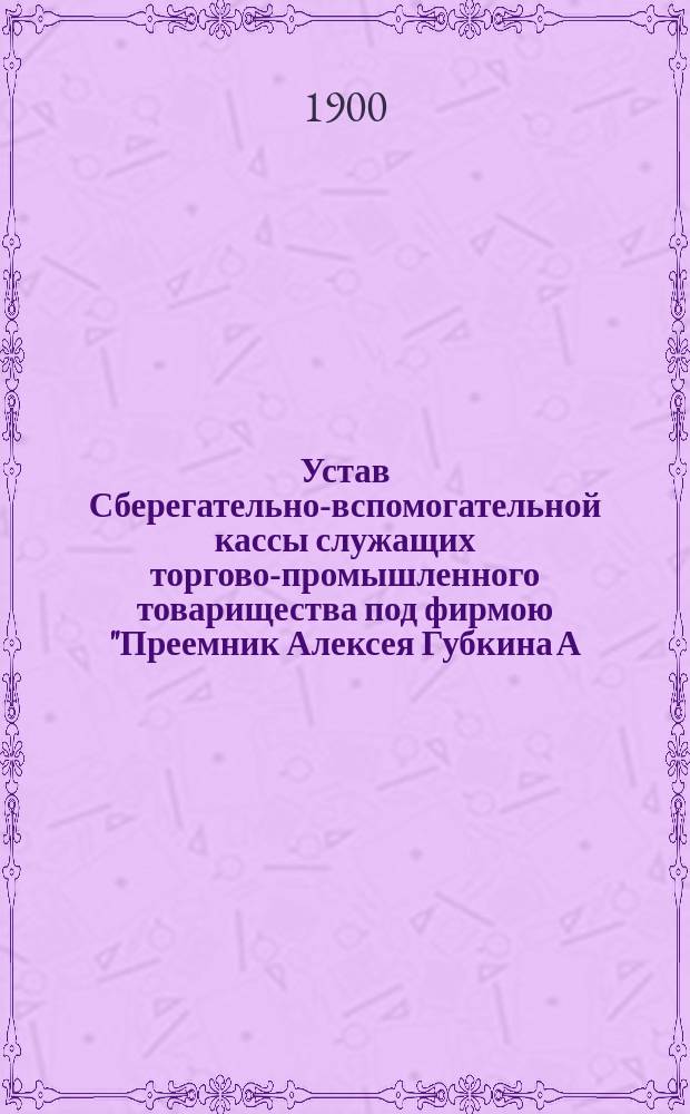 Устав Сберегательно-вспомогательной кассы служащих торгово-промышленного товарищества под фирмою "Преемник Алексея Губкина А. Кузнецов и К°" : Утв. 29 апр. 1898 г.