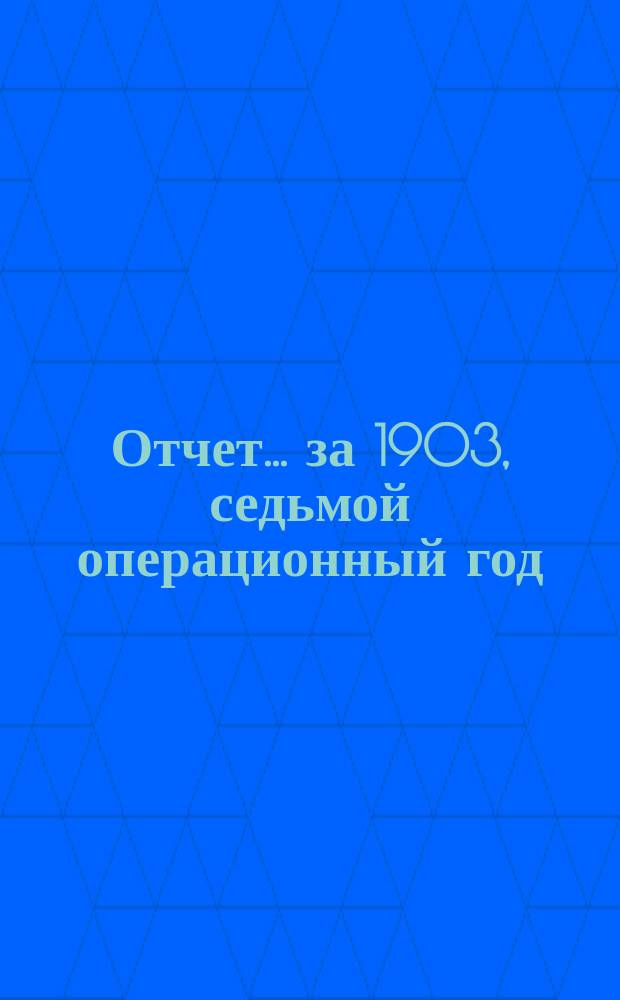 [Отчет] ... [за 1903, седьмой операционный год