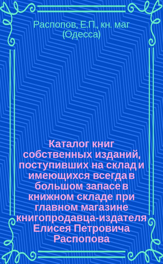 Каталог книг собственных изданий, поступивших на склад и имеющихся всегда в большом запасе в книжном складе при главном магазине книгопродавца-издателя Елисея Петровича Распопова ... в Одессе : Для г.г. иногородних книгопродавцев