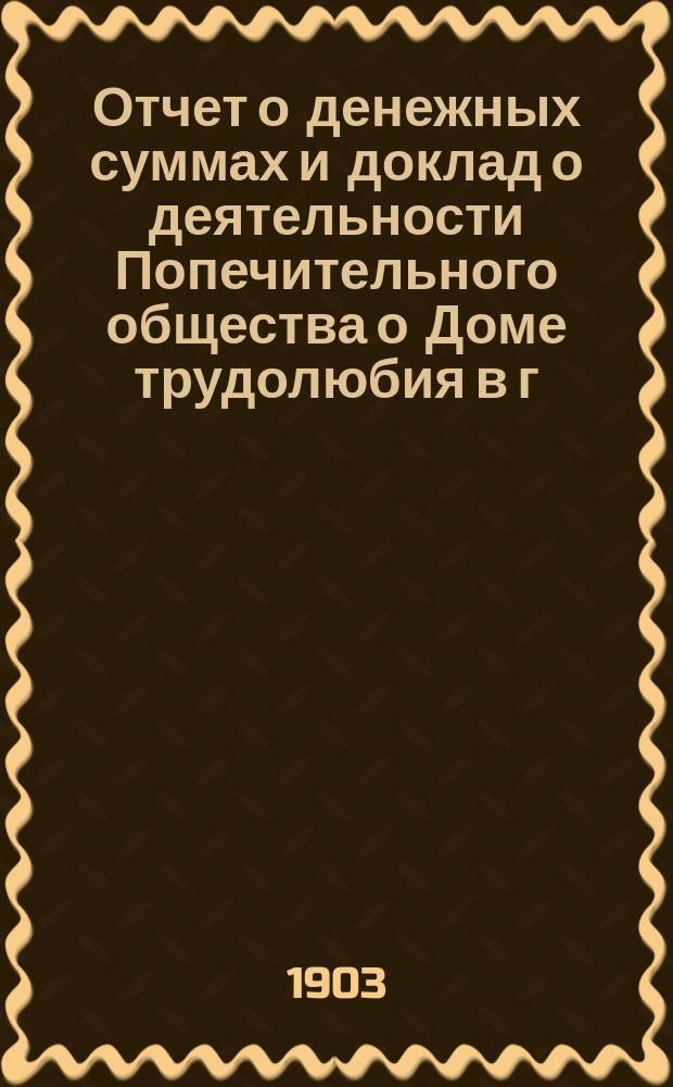 Отчет о денежных суммах и доклад о деятельности Попечительного общества о Доме трудолюбия в г. Тифлисе... ... с 1 января 1902 г. по 1 января 1903 г.