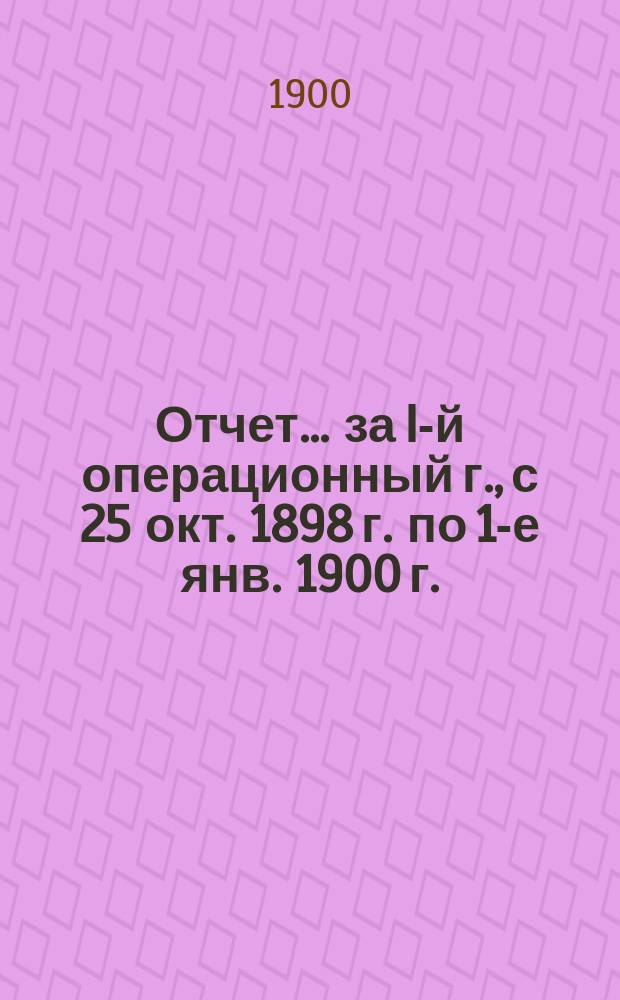 Отчет... ... за I-й операционный г., с 25 окт. 1898 г. по 1-е янв. 1900 г.