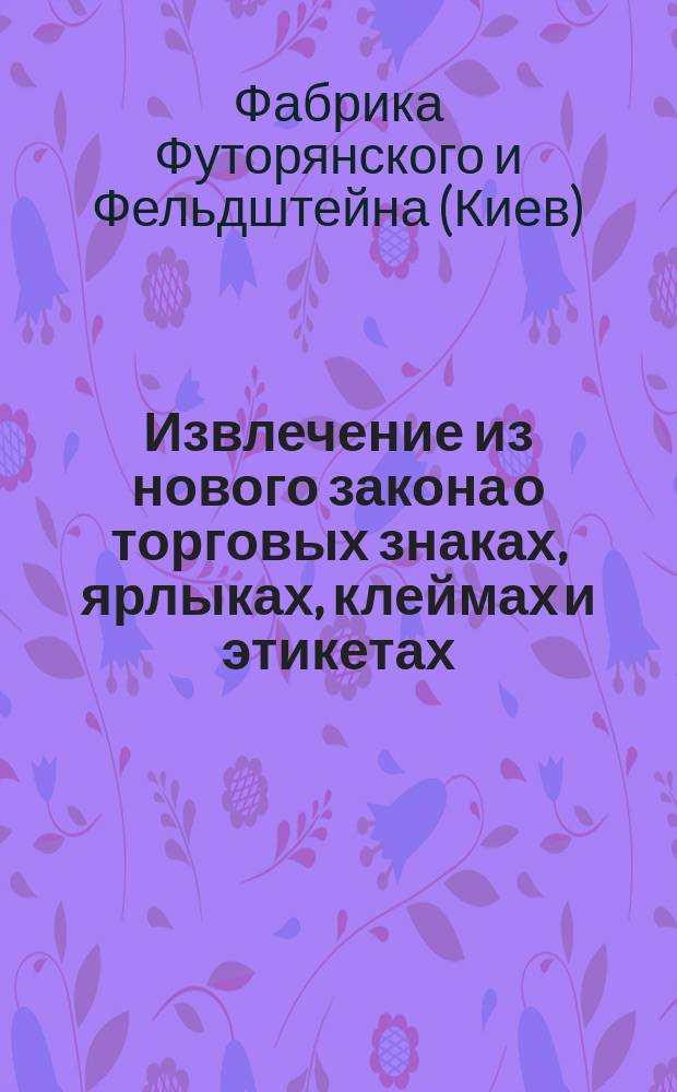 Извлечение из нового закона о торговых знаках, ярлыках, клеймах и этикетах : (Собр. узакон. 1896 г. № 31) фабрики Футорянского и Фельдштейна в Киеве