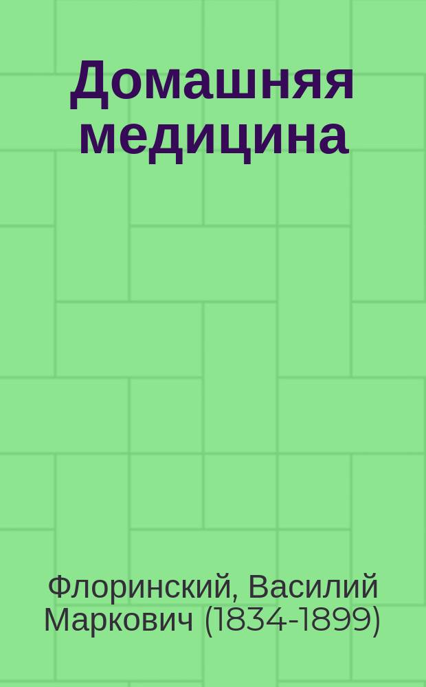 Домашняя медицина : Лечебник для народного употребления, написанный орд. проф. Имп. Казанск. ун-та В.М. Флоринским