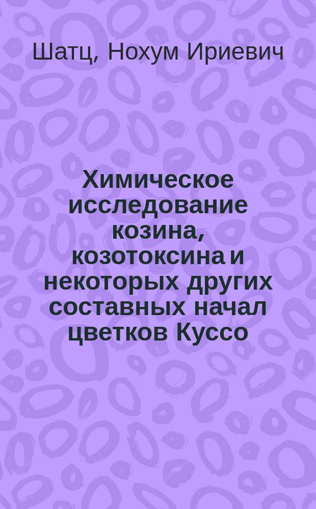Химическое исследование козина, козотоксина и некоторых других составных начал цветков Куссо : Дисс. на степень магистра фармации провизора Нохума Шатц