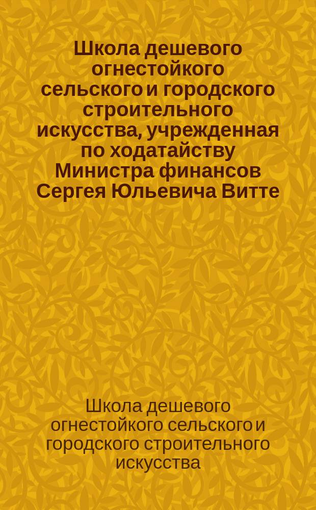 Школа дешевого огнестойкого сельского и городского строительного искусства, учрежденная по ходатайству Министра финансов Сергея Юльевича Витте : труды
