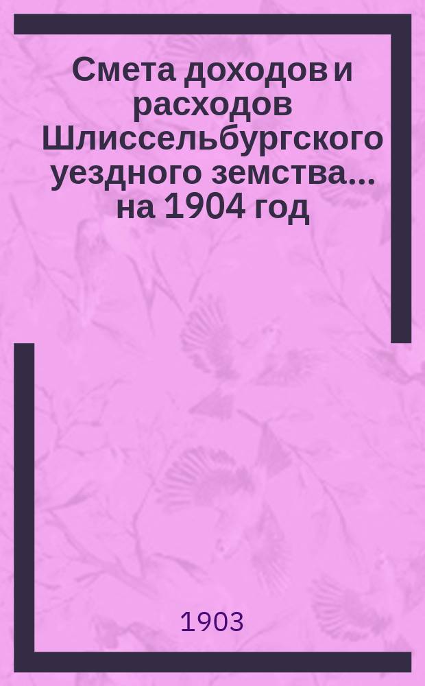 Смета доходов и расходов Шлиссельбургского уездного земства... ... на 1904 год
