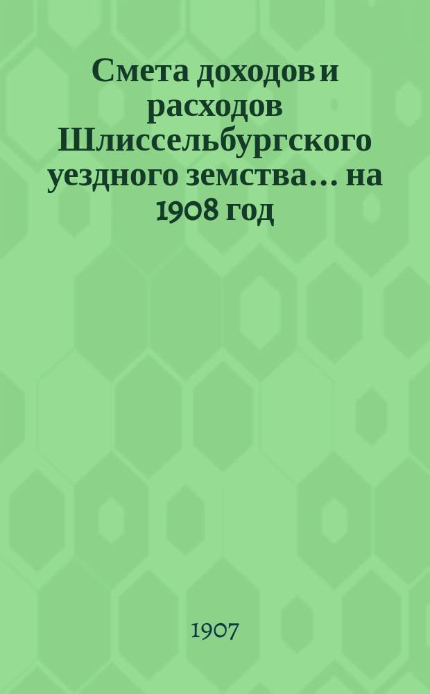 Смета доходов и расходов Шлиссельбургского уездного земства... ... на 1908 год