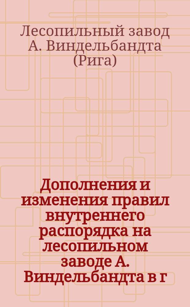 Дополнения и изменения правил внутреннего распорядка на лесопильном заводе А. Виндельбандта в г. Риге. [Утв. 10 февр. 1898 г.]