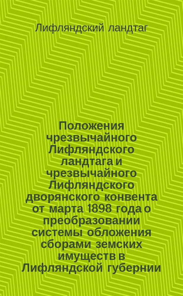 Положения чрезвычайного Лифляндского ландтага и чрезвычайного Лифляндского дворянского конвента от марта 1898 года о преобразовании системы обложения сборами земских имуществ в Лифляндской губернии