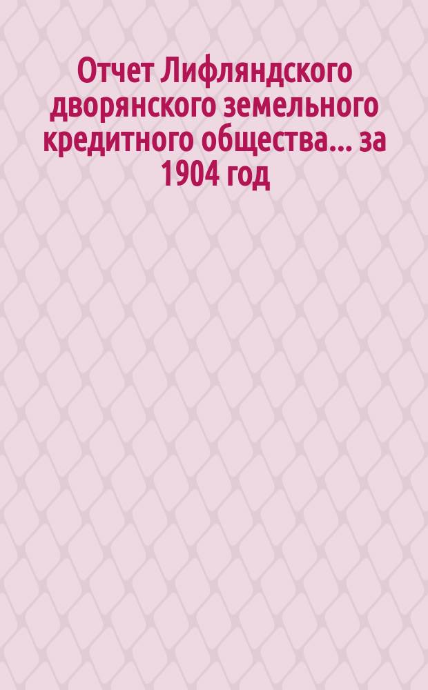 Отчет Лифляндского дворянского земельного кредитного общества... ... за 1904 год