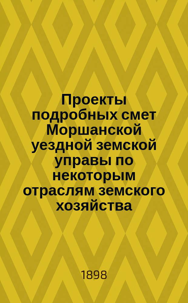 Проекты подробных смет Моршанской уездной земской управы по некоторым отраслям земского хозяйства... ... на 1899 г.