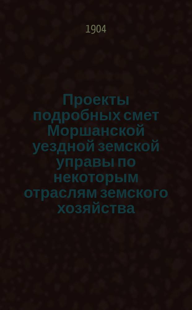 Проекты подробных смет Моршанской уездной земской управы по некоторым отраслям земского хозяйства... ... на 1905 год