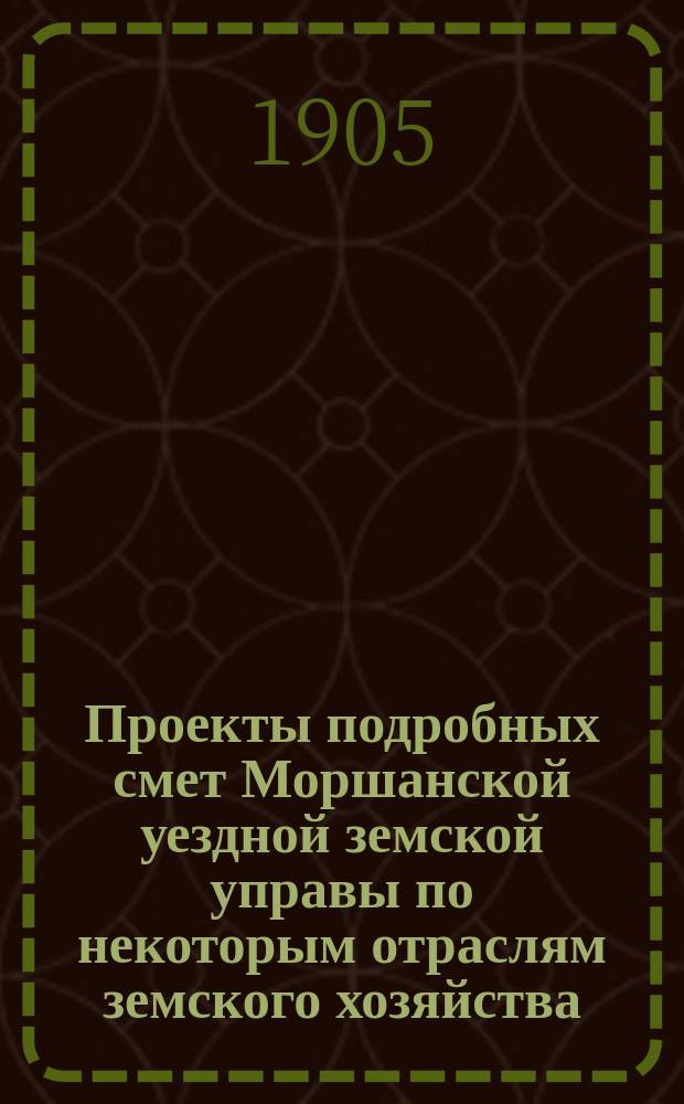 Проекты подробных смет Моршанской уездной земской управы по некоторым отраслям земского хозяйства... ... на 1906 год