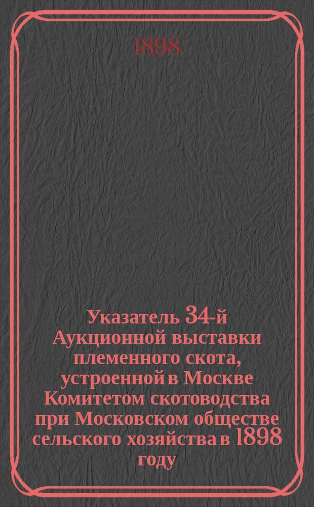 Указатель 34-й Аукционной выставки племенного скота, устроенной в Москве Комитетом скотоводства при Московском обществе сельского хозяйства в 1898 году