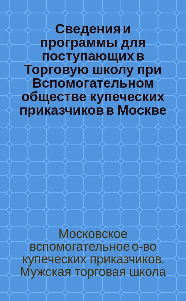 Сведения и программы для поступающих в Торговую школу при Вспомогательном обществе купеческих приказчиков в Москве