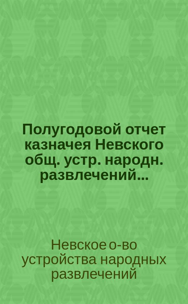 Полугодовой отчет казначея Невского общ. устр. народн. развлечений...