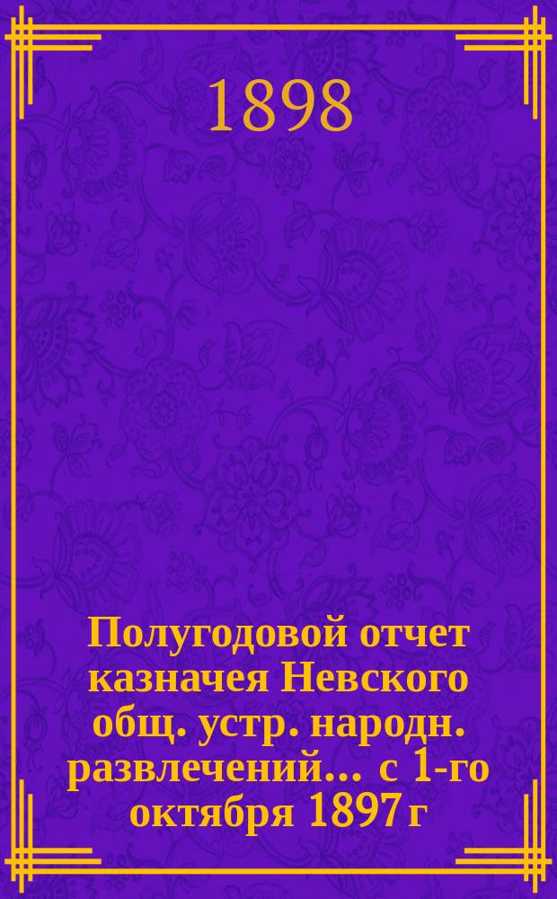 Полугодовой отчет казначея Невского общ. устр. народн. развлечений... ... с 1-го октября 1897 г. по 1 апреля 1898 г.